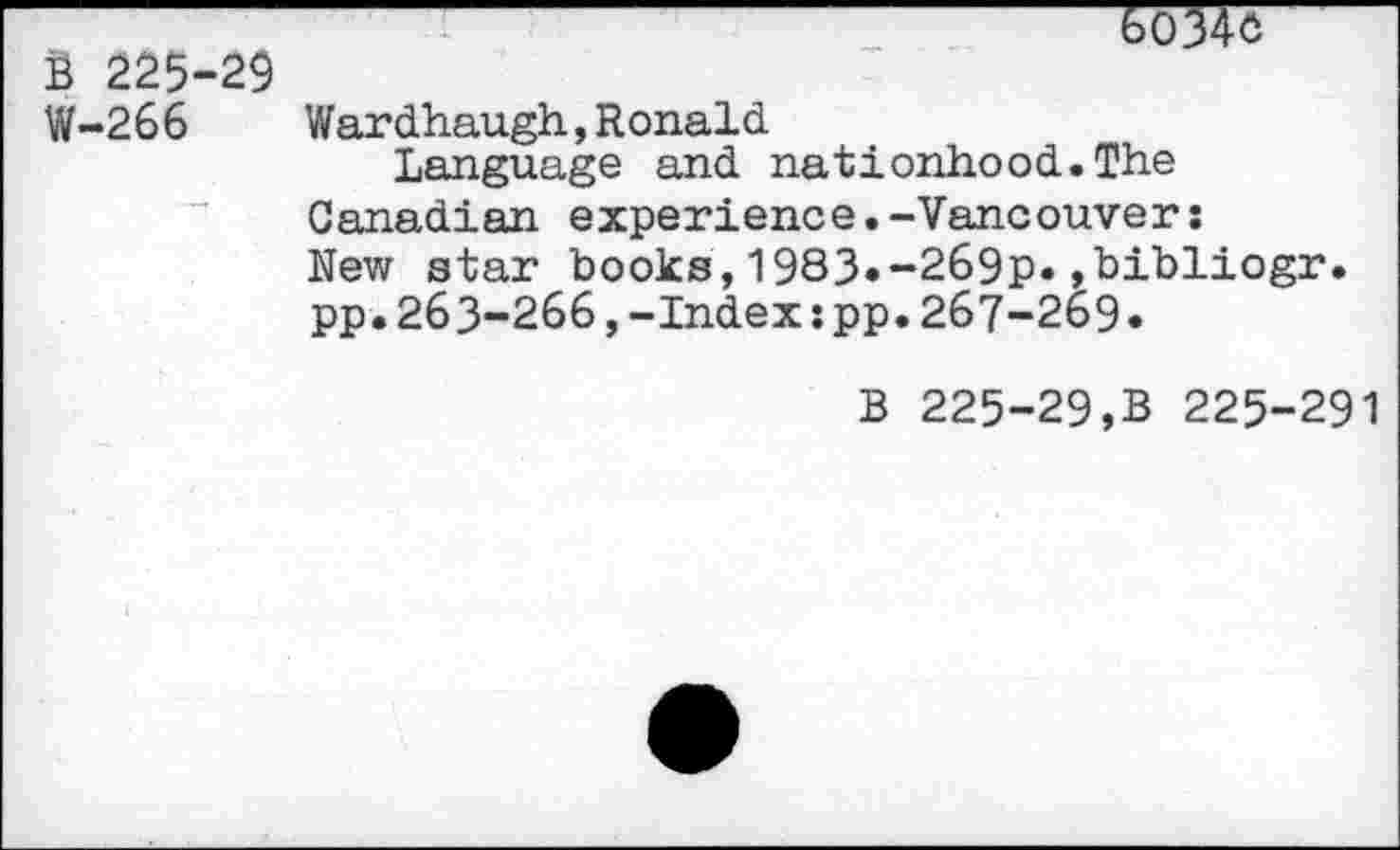 ﻿6034c
B 225-29
W-266 Wardhaugh,Ronald
Language and nationhood.The Canadian experience.-Vancouver: New star books,1983«-269p«»bibliogr. pp.263-266,-Index:pp.267-269«
b 225-29,b 225-291